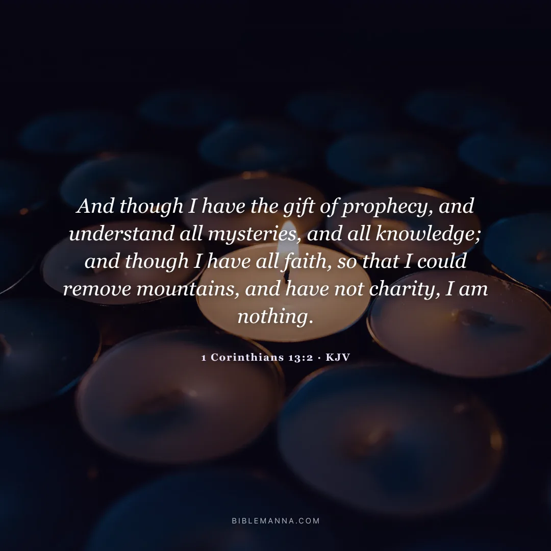 "And though I have the gift of prophecy, and understand all mysteries, and all knowledge; and though I have all faith, so that I could remove mountains, and have not charity, I am nothing." - 1 Corinthians 13:2 (KJV)
