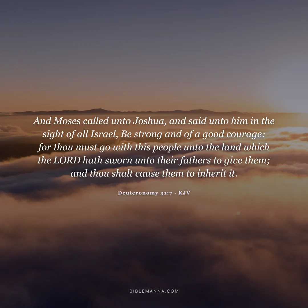 "And Moses called unto Joshua, and said unto him in the sight of all Israel, Be strong and of a good courage: for thou must go with this people unto the land which the LORD hath sworn unto their fathers to give them; and thou shalt cause them to inherit it." - Deuteronomy 31:7 (KJV)