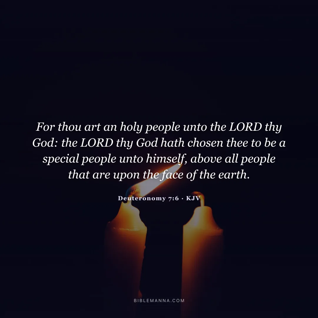"For thou art an holy people unto the LORD thy God: the LORD thy God hath chosen thee to be a special people unto himself, above all people that are upon the face of the earth." - Deuteronomy 7:6 (KJV)