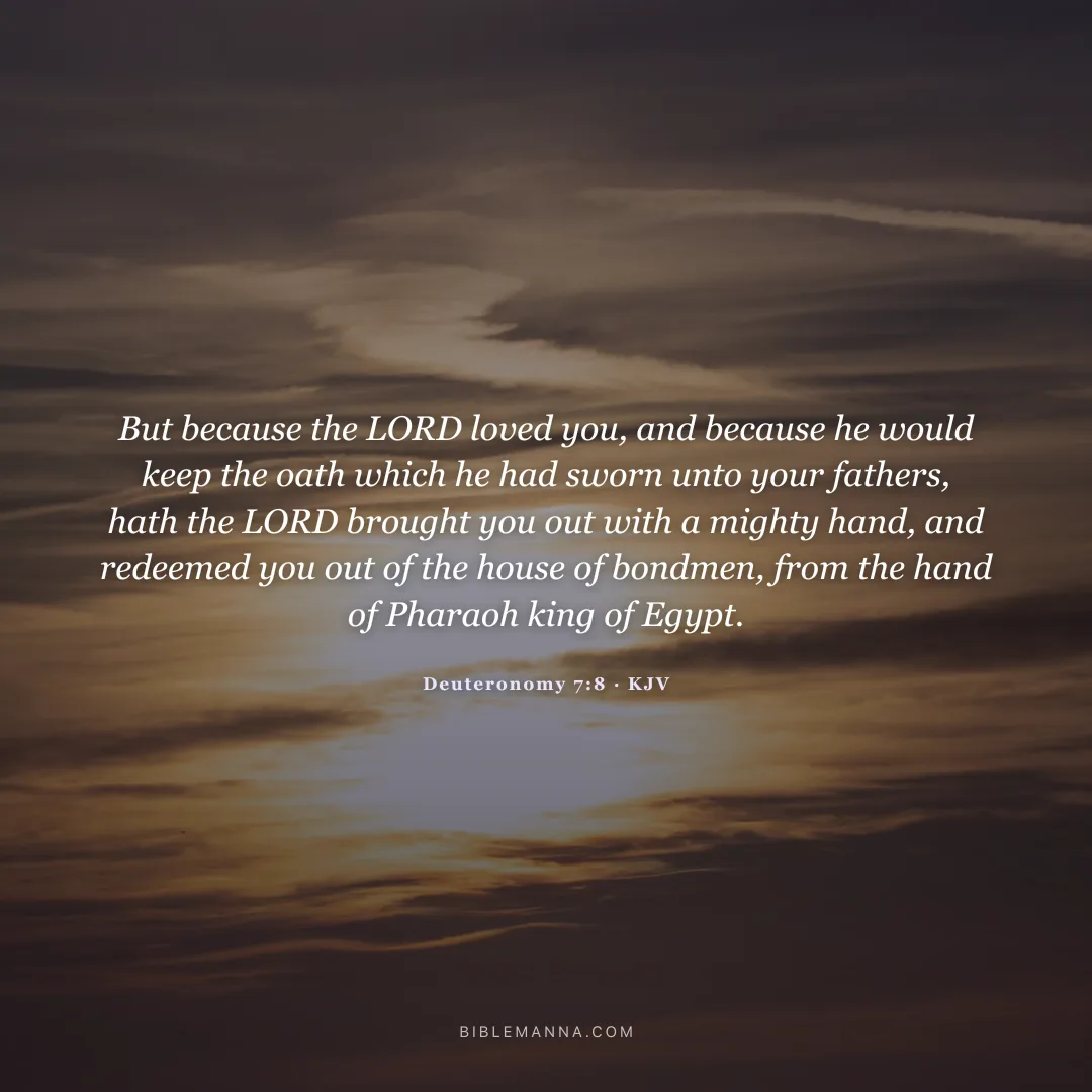 "But because the LORD loved you, and because he would keep the oath which he had sworn unto your fathers, hath the LORD brought you out with a mighty hand, and redeemed you out of the house of bondmen, from the hand of Pharaoh king of Egypt." - Deuteronomy 7:8 (KJV)