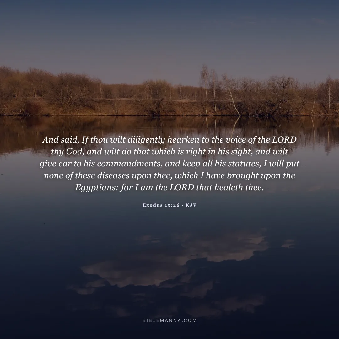 "And said, If thou wilt diligently hearken to the voice of the LORD thy God, and wilt do that which is right in his sight, and wilt give ear to his commandments, and keep all his statutes, I will put none of these diseases upon thee, which I have brought upon the Egyptians: for I am the LORD that healeth thee." - Exodus 15:26 (KJV)