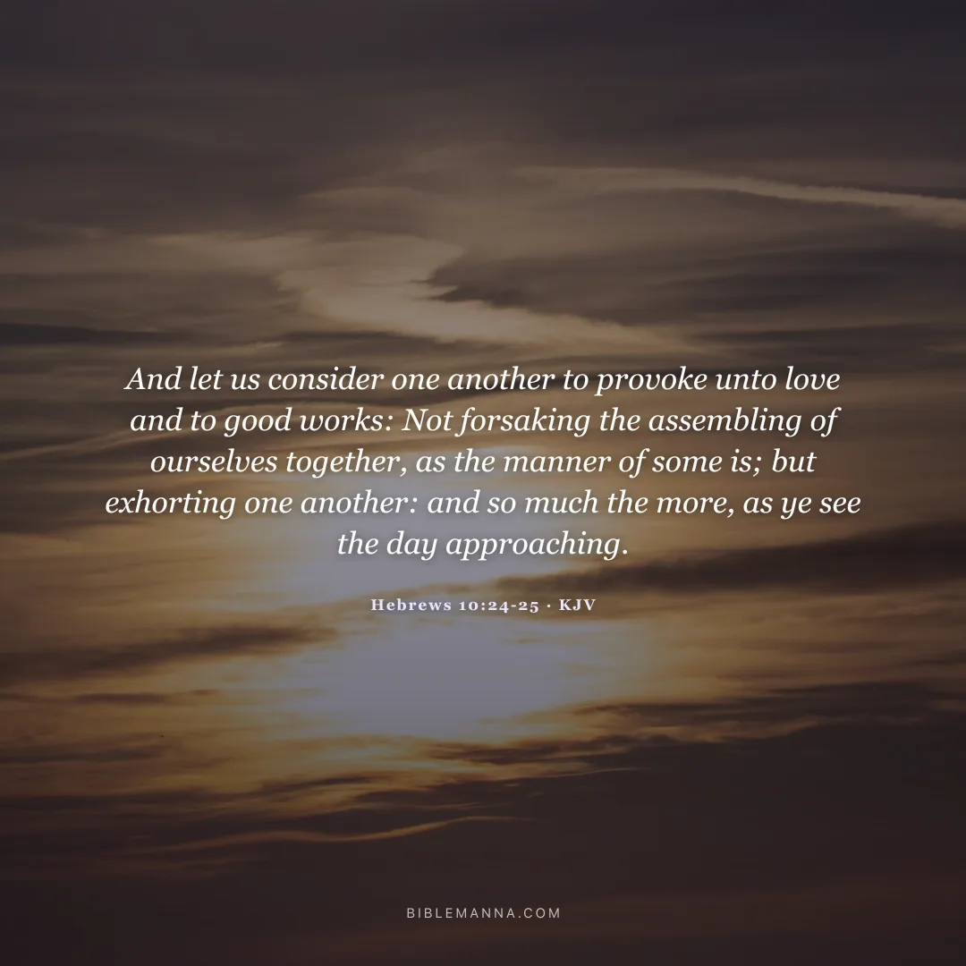 "And let us consider one another to provoke unto love and to good works: Not forsaking the assembling of ourselves together, as the manner of some is; but exhorting one another: and so much the more, as ye see the day approaching." - Hebrews 10:24-25 (KJV)