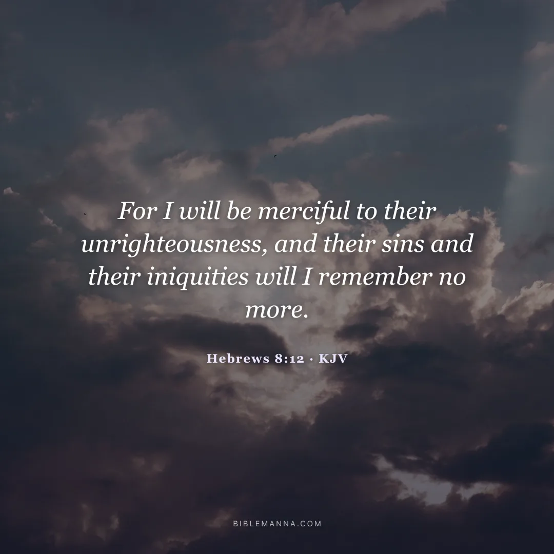 "For I will be merciful to their unrighteousness, and their sins and their iniquities will I remember no more." - Hebrews 8:12 (KJV)