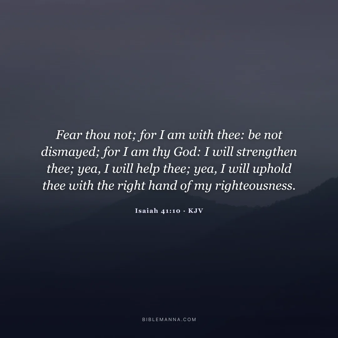 "Fear thou not; for I am with thee: be not dismayed; for I am thy God: I will strengthen thee; yea, I will help thee; yea, I will uphold thee with the right hand of my righteousness." - Isaiah 41:10 (KJV)