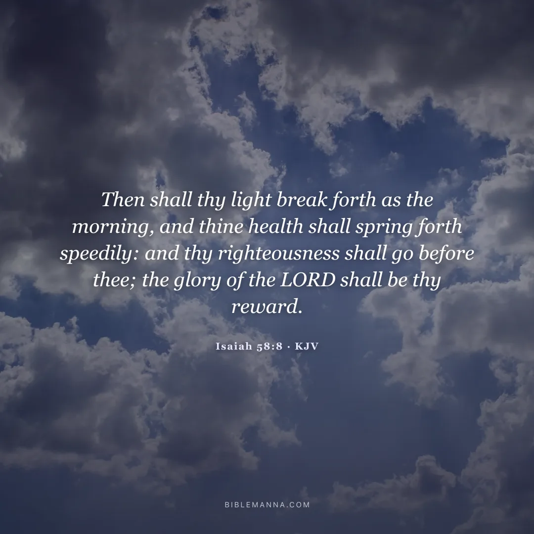 "Then shall thy light break forth as the morning, and thine health shall spring forth speedily: and thy righteousness shall go before thee; the glory of the LORD shall be thy rereward." - Isaiah 58:8 (KJV)