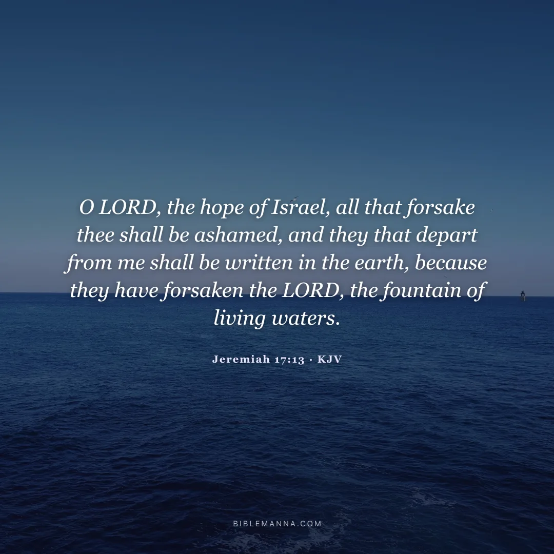 "O LORD, the hope of Israel, all that forsake thee shall be ashamed, and they that depart from me shall be written in the earth, because they have forsaken the LORD, the fountain of living waters." - Jeremiah 17:13 (KJV)