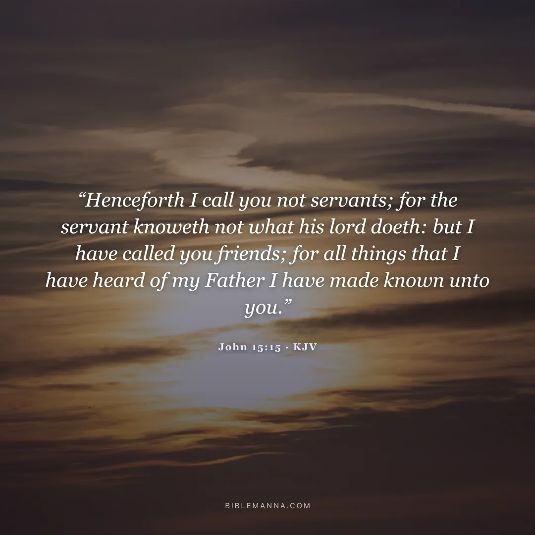 "Henceforth I call you not servants; for the servant knoweth not what his lord doeth: but I have called you friends; for all things that I have heard of my Father I have made known unto you." - John 15:15 (KJV)