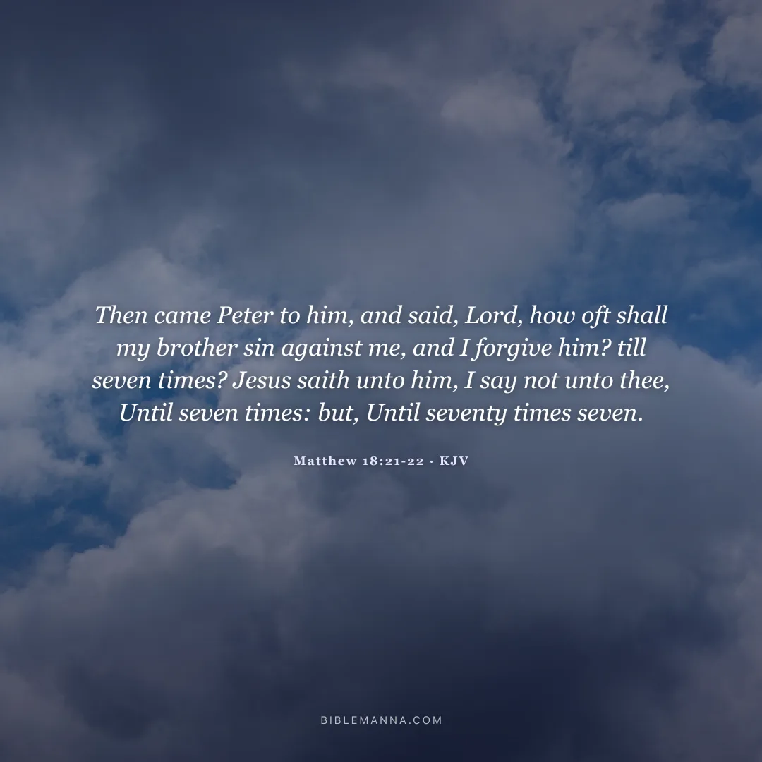 "Then came Peter to him, and said, Lord, how oft shall my brother sin against me, and I forgive him? till seven times? Jesus saith unto him, I say not unto thee, Until seven times: but, Until seventy times seven." - Matthew 18:21-22 (KJV)