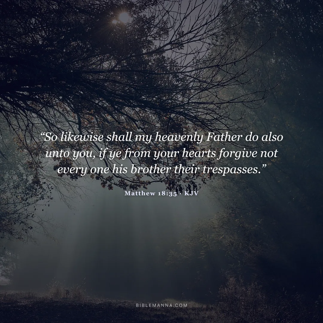 "“So likewise shall my heavenly Father do also unto you, if ye from your hearts forgive not every one his brother their trespasses.”" - Matthew 18:35 (KJV)