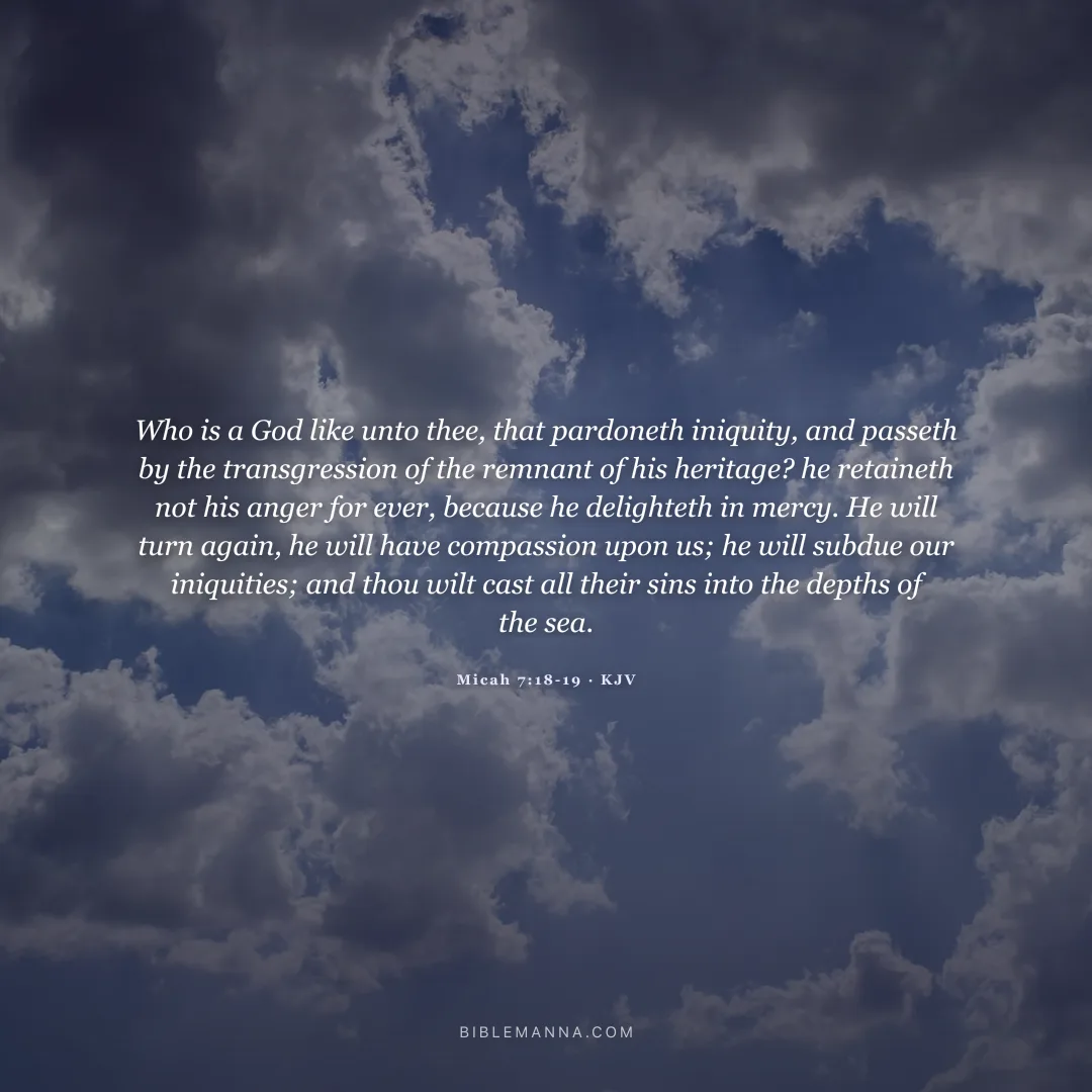 "Who is a God like unto thee, that pardoneth iniquity, and passeth by the transgression of the remnant of his heritage? he retaineth not his anger for ever, because he delighteth in mercy. He will turn again, he will have compassion upon us; he will subdue our iniquities; and thou wilt cast all their sins into the depths of the sea." - Micah 7:18-19 (KJV)
