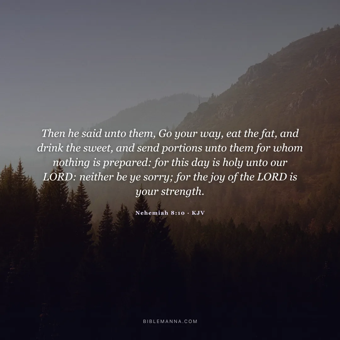 "Then he said unto them, Go your way, eat the fat, and drink the sweet, and send portions unto them for whom nothing is prepared: for this day is holy unto our LORD: neither be ye sorry; for the joy of the LORD is your strength." - Nehemiah 8:10 (KJV)