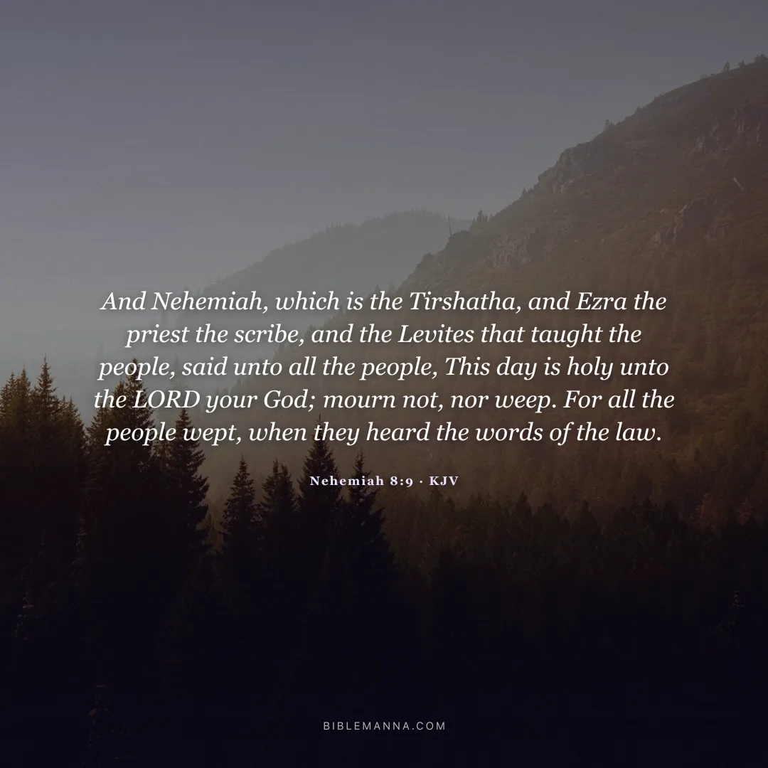 "And Nehemiah, which is the Tirshatha, and Ezra the priest the scribe, and the Levites that taught the people, said unto all the people, This day is holy unto the LORD your God; mourn not, nor weep. For all the people wept, when they heard the words of the law." - Nehemiah 8:9 (KJV)
