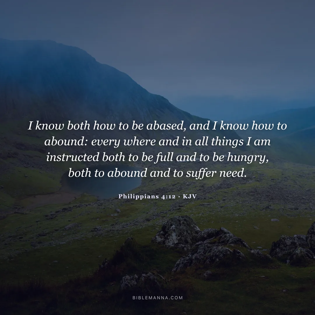 "I know both how to be abased, and I know how to abound: every where and in all things I am instructed both to be full and to be hungry, both to abound and to suffer need." - Philippians 4:12 (KJV)