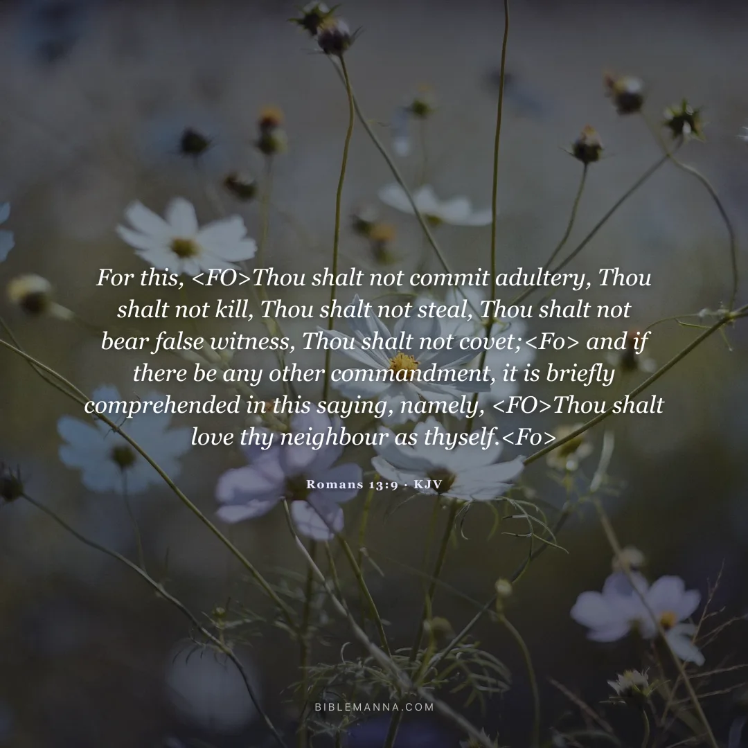 "For this, <FO>Thou shalt not commit adultery, Thou shalt not kill, Thou shalt not steal, Thou shalt not bear false witness, Thou shalt not covet;<Fo> and if there be any other commandment, it is briefly comprehended in this saying, namely, <FO>Thou shalt love thy neighbour as thyself.<Fo>" - Romans 13:9 (KJV)