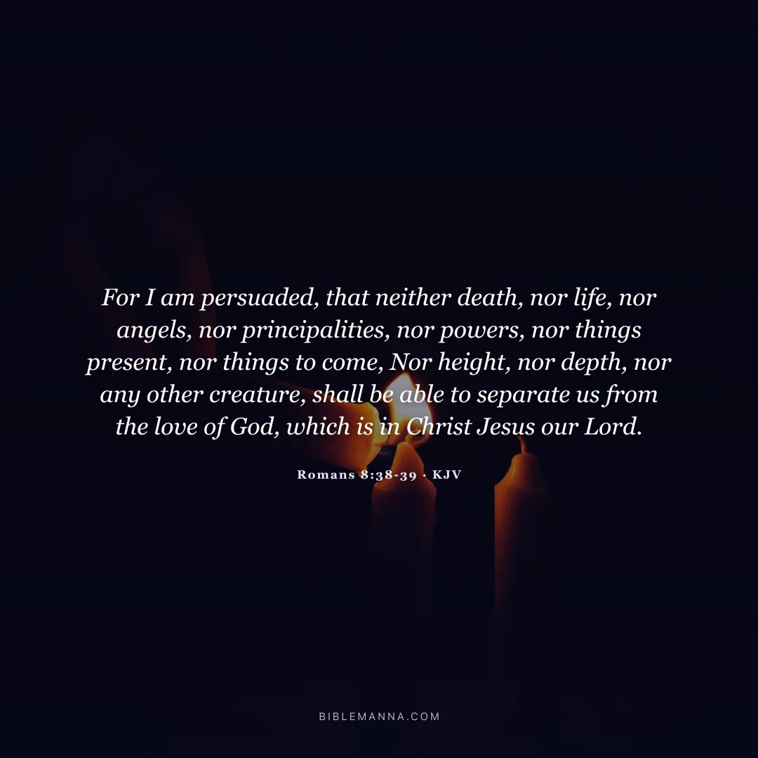 "For I am persuaded, that neither death, nor life, nor angels, nor principalities, nor powers, nor things present, nor things to come, Nor height, nor depth, nor any other creature, shall be able to separate us from the love of God, which is in Christ Jesus our Lord." - Romans 8:38-39 (KJV)
